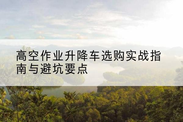观山湖升降车怎么选-高空作业升降车选购实战指南与避坑要点