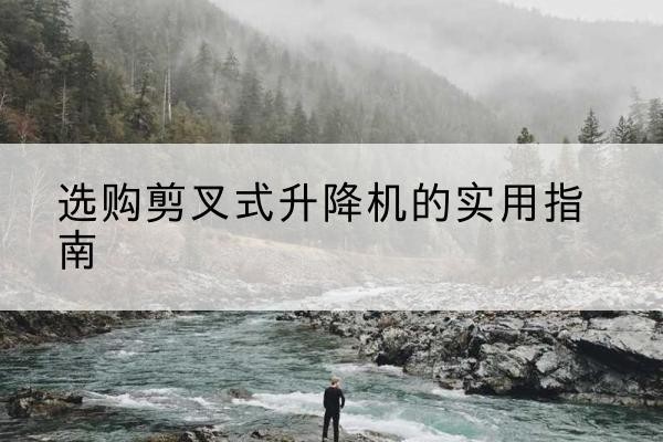观山湖剪叉式升降机怎么选-选购剪叉式升降机的实用指南