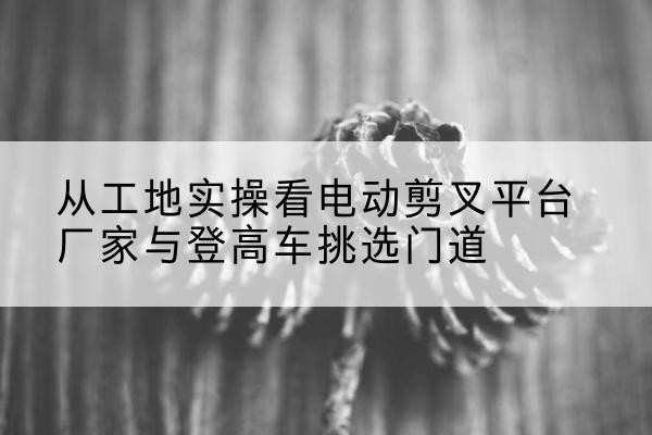 观山湖电动剪叉升降平台厂家-从工地实操看电动剪叉平台厂家与登高车挑选门道
