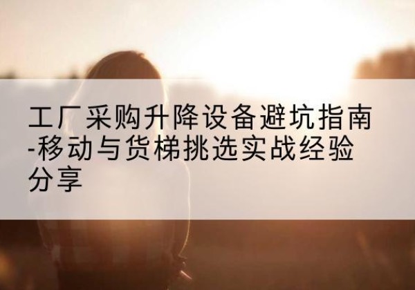 观山湖移动式升降机怎么选-工厂采购升降设备避坑指南-移动与货梯挑选实战经验分享