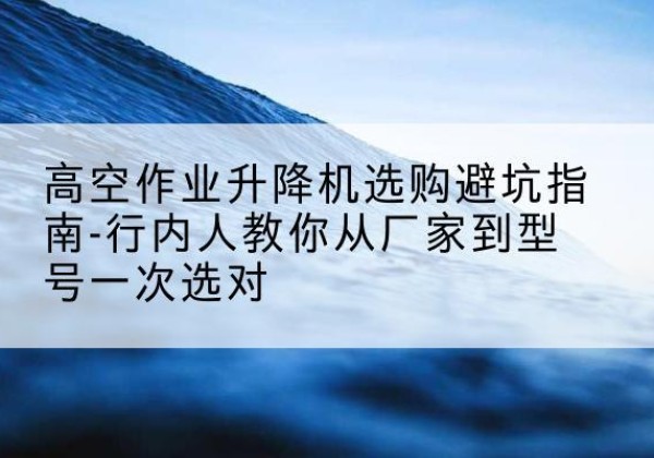 观山湖升降平台厂家-高空作业升降机选购避坑指南-行内人教你从厂家到型号一次选对