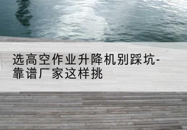 观山湖剪叉式升降机厂家-选高空作业升降机别踩坑-靠谱厂家这样挑