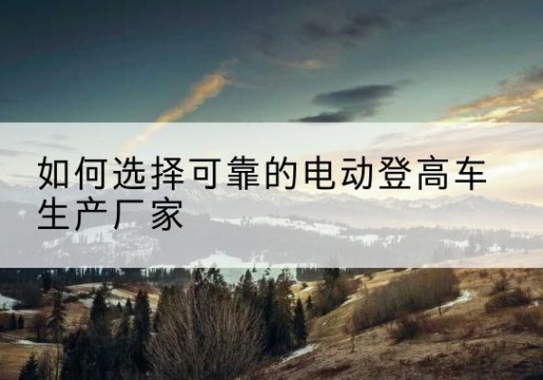 观山湖电动登高车厂家-如何选择可靠的电动登高车生产厂家