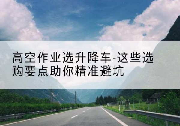 观山湖升降车厂家-高空作业选升降车-这些选购要点助你*避坑