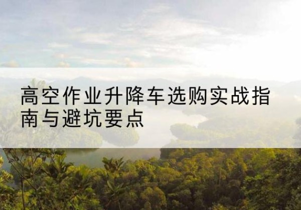 观山湖升降车怎么选-高空作业升降车选购实战指南与避坑要点