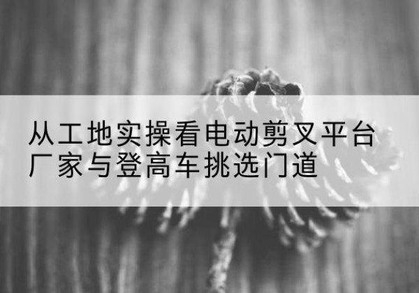 观山湖电动剪叉升降平台厂家-从工地实操看电动剪叉平台厂家与登高车挑选门道