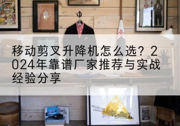 观山湖升降平台厂家推荐-移动剪叉升降机怎么选？2024年靠谱厂家推荐与实战经验分享