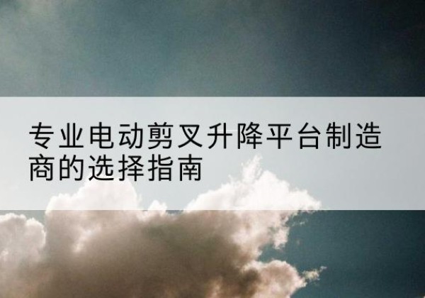 观山湖电动剪叉升降平台厂家-专业电动剪叉升降平台制造商的选择指南